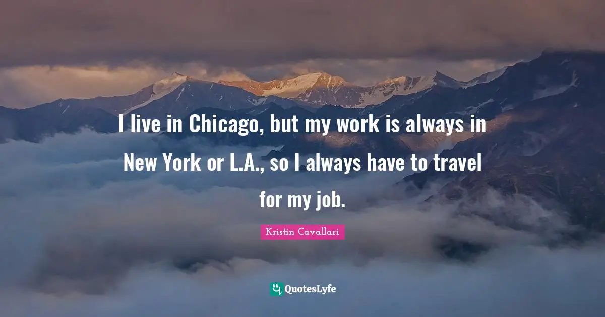 I live in Chicago, but my work is always in New York or L.A., so I always have to travel for my job.