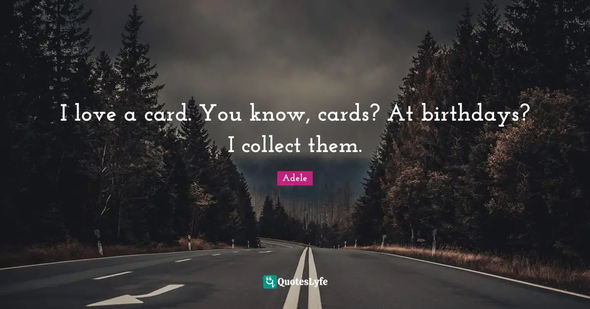 I love a card. You know, cards? At birthdays? I collect them.