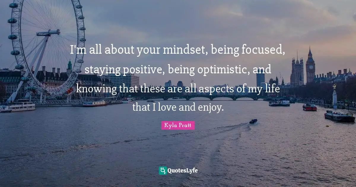 I'm all about your mindset, being focused, staying positive, being optimistic, and knowing that these are all aspects of my life that I love and enjoy.