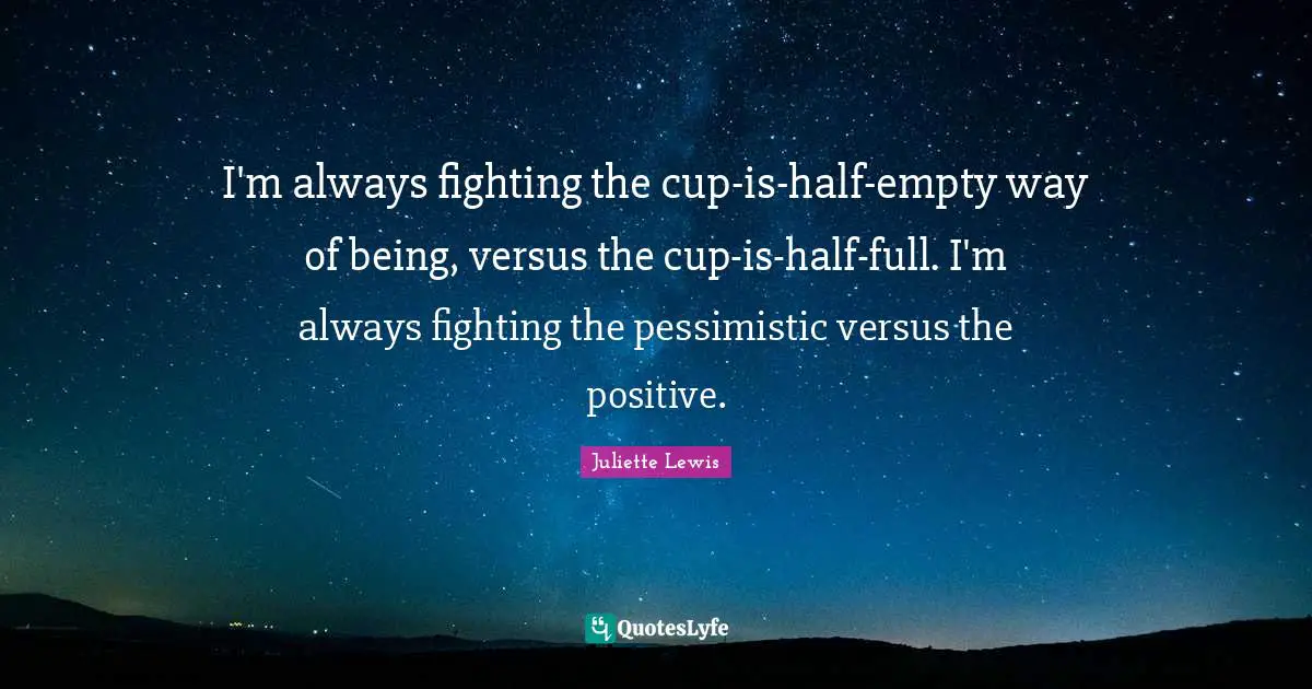 I'm always fighting the cup-is-half-empty way of being, versus the cup-is-half-full. I'm always fighting the pessimistic versus the positive.