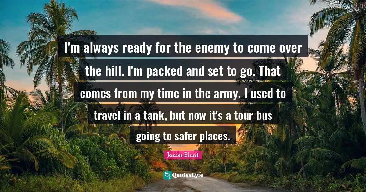 I'm always ready for the enemy to come over the hill. I'm packed and set to go. That comes from my time in the army. I used to travel in a tank, but now it's a tour bus going to safer places.