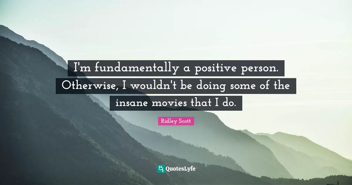 I'm fundamentally a positive person. Otherwise, I wouldn't be doing some of the insane movies that I do.