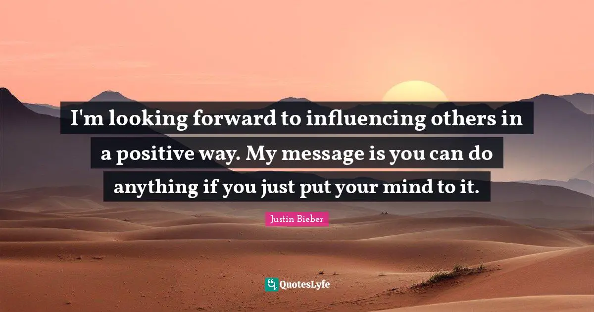 Justin Bieber Quotes: "I'm looking forward to influencing others in a positive way. My message is you can do anything if you just put your mind to it."
