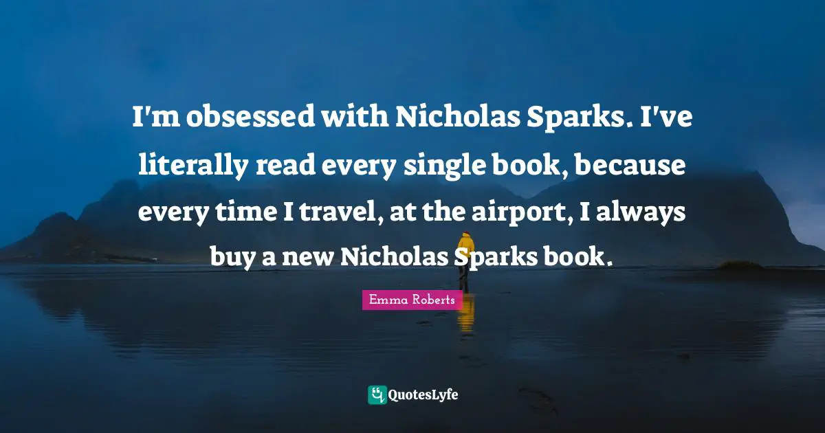 I'm obsessed with Nicholas Sparks. I've literally read every single book, because every time I travel, at the airport, I always buy a new Nicholas Sparks book.