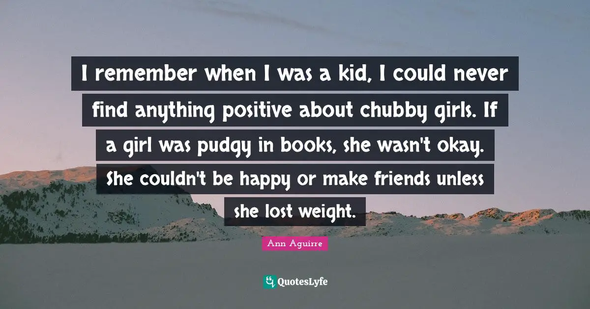 I remember when I was a kid, I could never find anything positive about chubby girls. If a girl was pudgy in books, she wasn't okay. She couldn't be happy or make friends unless she lost weight.