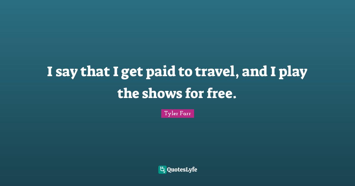 I say that I get paid to travel, and I play the shows for free.