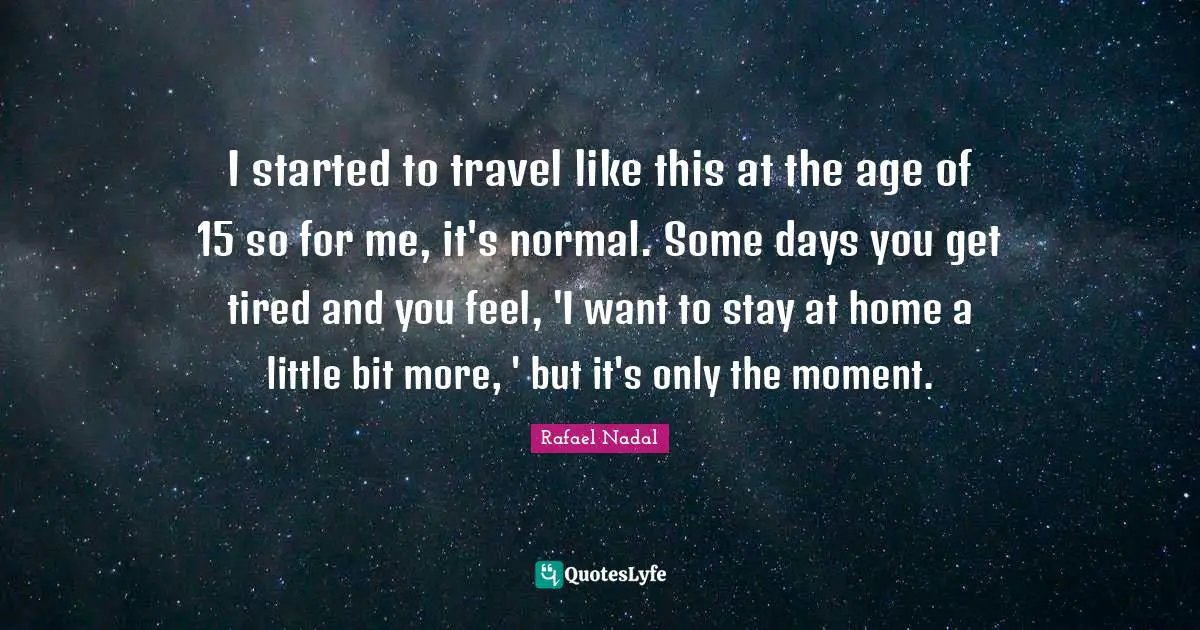 I started to travel like this at the age of 15 so for me, it's normal. Some days you get tired and you feel, 'I want to stay at home a little bit more, ' but it's only the moment.