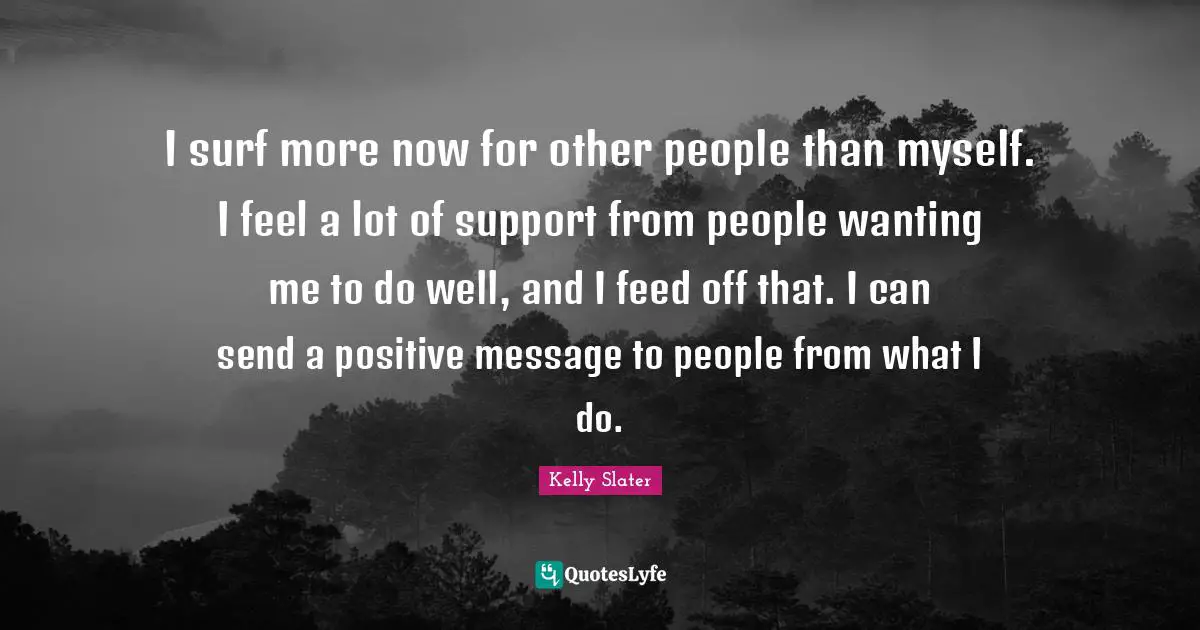 I surf more now for other people than myself. I feel a lot of support from people wanting me to do well, and I feed off that. I can send a positive message to people from what I do.