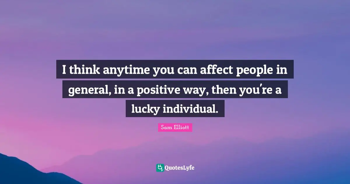 I think anytime you can affect people in general, in a positive way, then you're a lucky individual.
