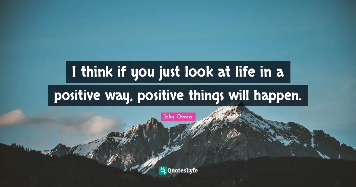 I think if you just look at life in a positive way, positive things will happen.