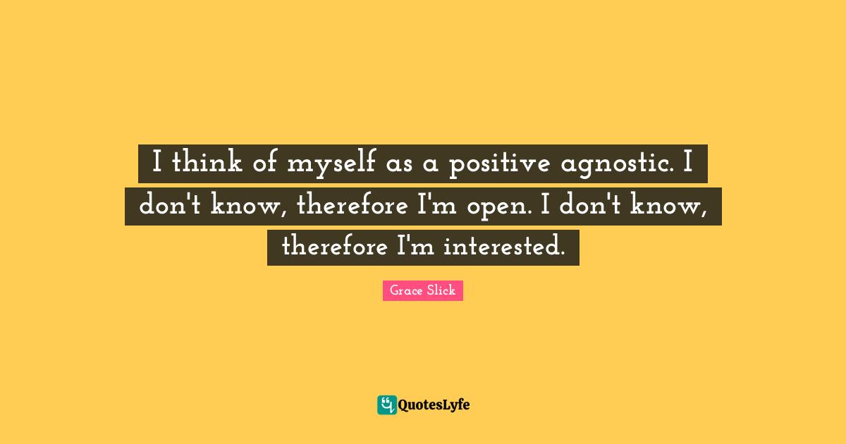 I think of myself as a positive agnostic. I don't know, therefore I'm open. I don't know, therefore I'm interested.