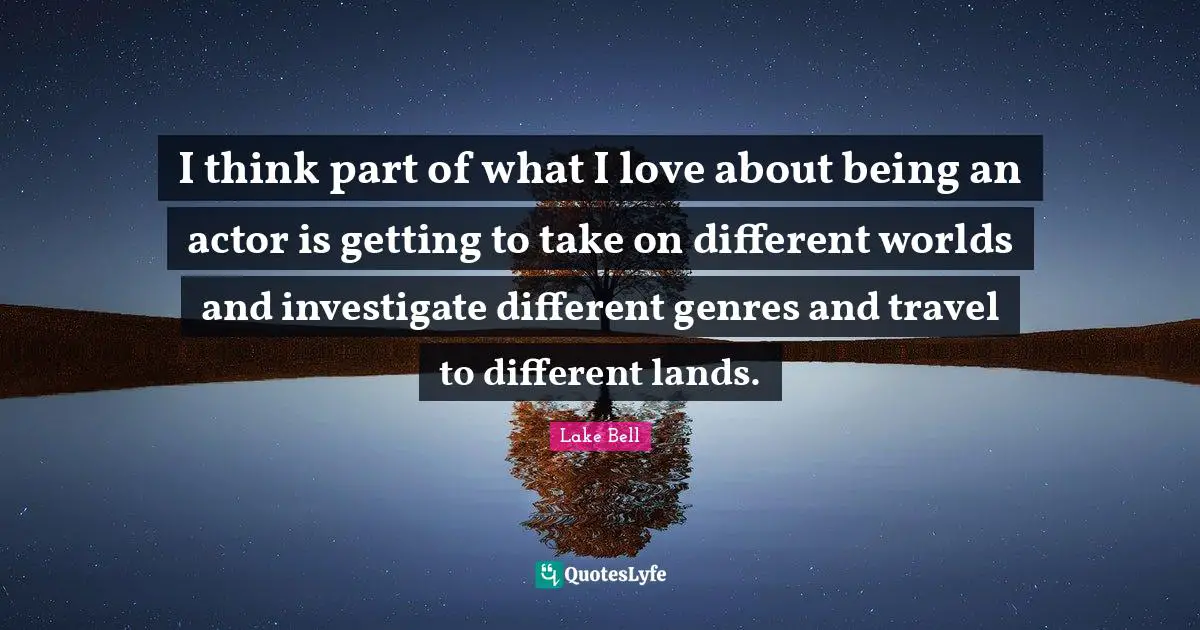 I think part of what I love about being an actor is getting to take on different worlds and investigate different genres and travel to different lands.