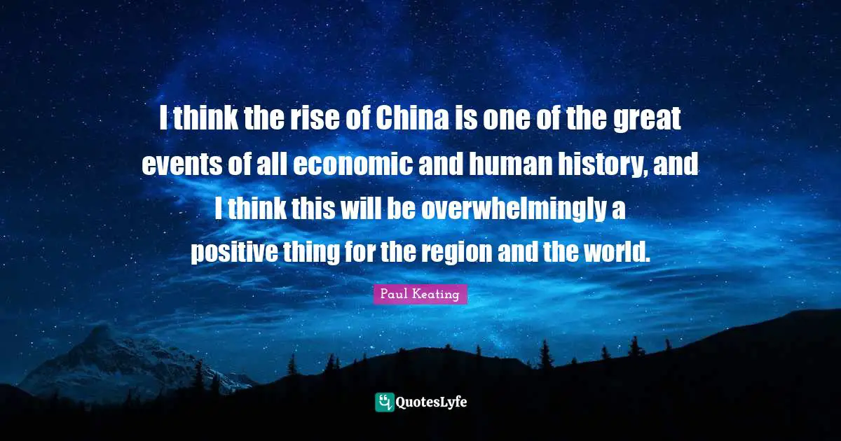 I think the rise of China is one of the great events of all economic and human history, and I think this will be overwhelmingly a positive thing for the region and the world.