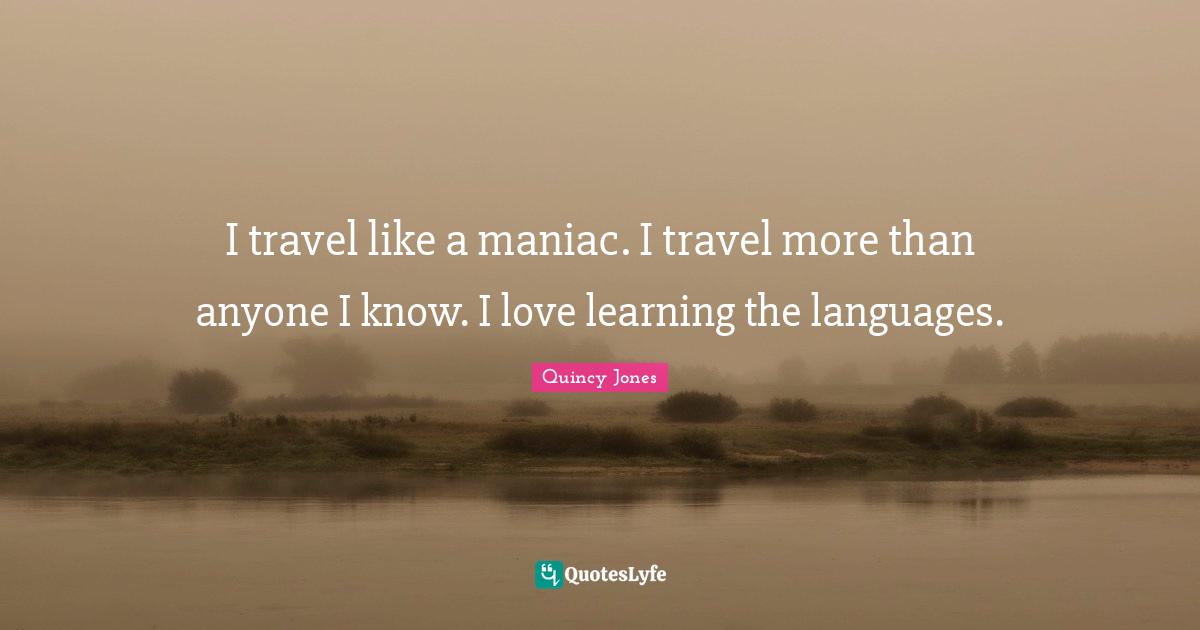 I travel like a maniac. I travel more than anyone I know. I love learning the languages.