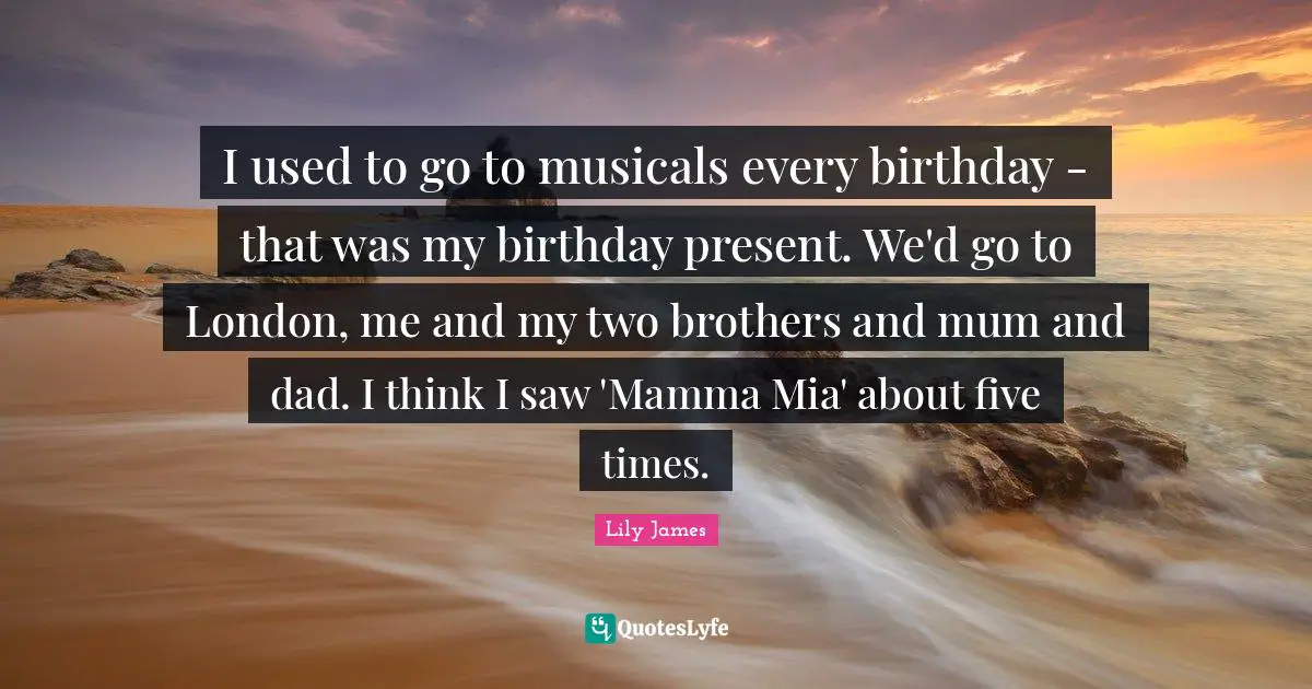 I used to go to musicals every birthday - that was my birthday present. We'd go to London, me and my two brothers and mum and dad. I think I saw 'Mamma Mia' about five times.