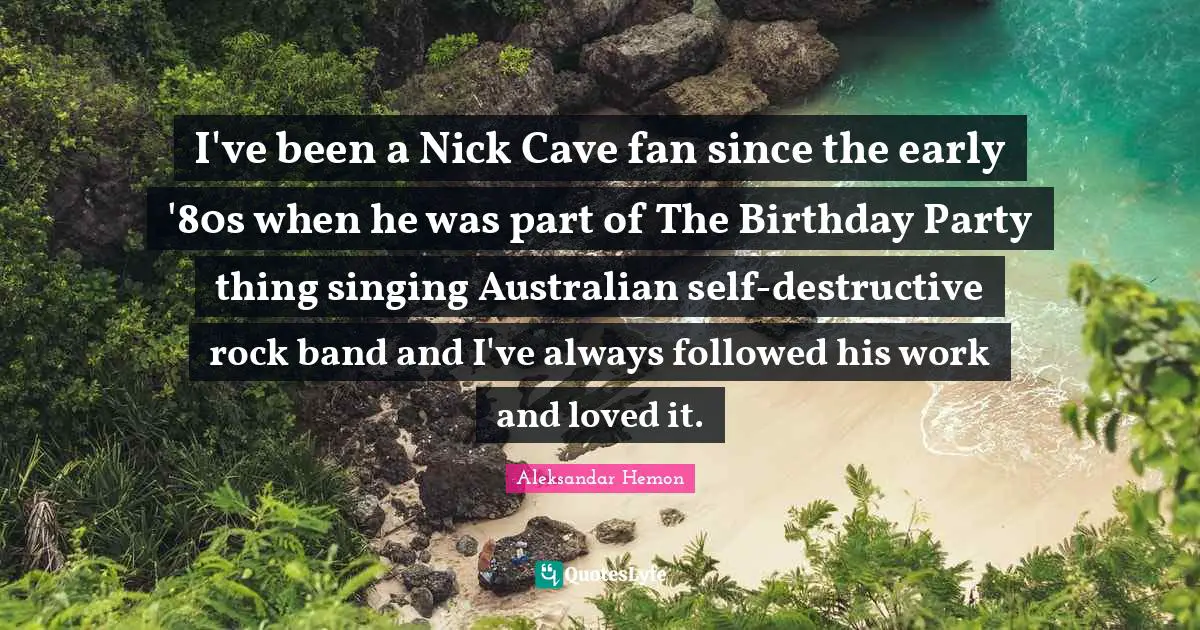 I've been a Nick Cave fan since the early '80s when he was part of The Birthday Party thing singing Australian self-destructive rock band and I've always followed his work and loved it.