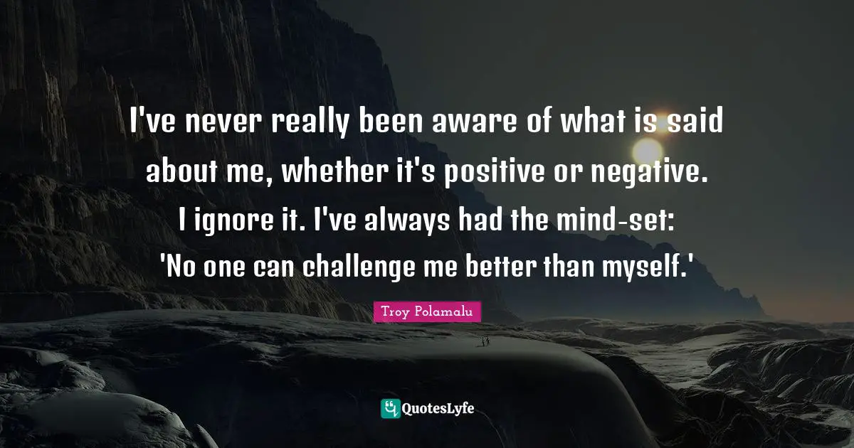 I've never really been aware of what is said about me, whether it's positive or negative. I ignore it. I've always had the mind-set: 'No one can challenge me better than myself.'