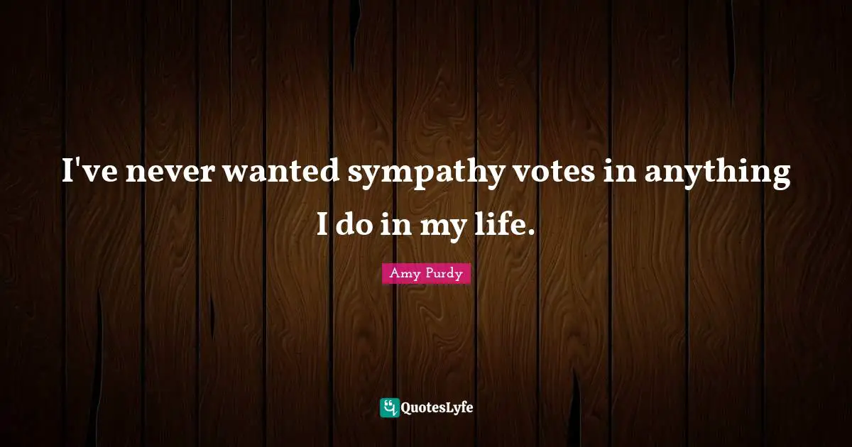 I've never wanted sympathy votes in anything I do in my life.