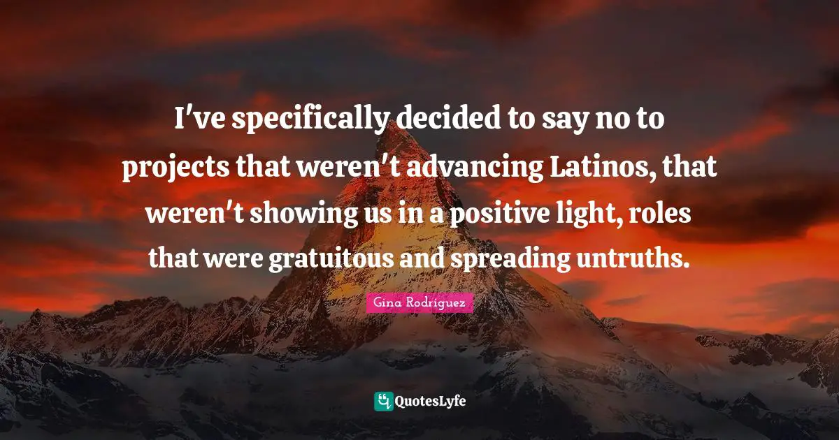 I've specifically decided to say no to projects that weren't advancing Latinos, that weren't showing us in a positive light, roles that were gratuitous and spreading untruths.