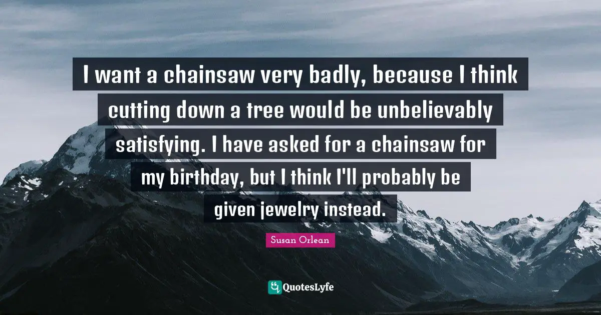 I want a chainsaw very badly, because I think cutting down a tree would be unbelievably satisfying. I have asked for a chainsaw for my birthday, but I think I'll probably be given jewelry instead.