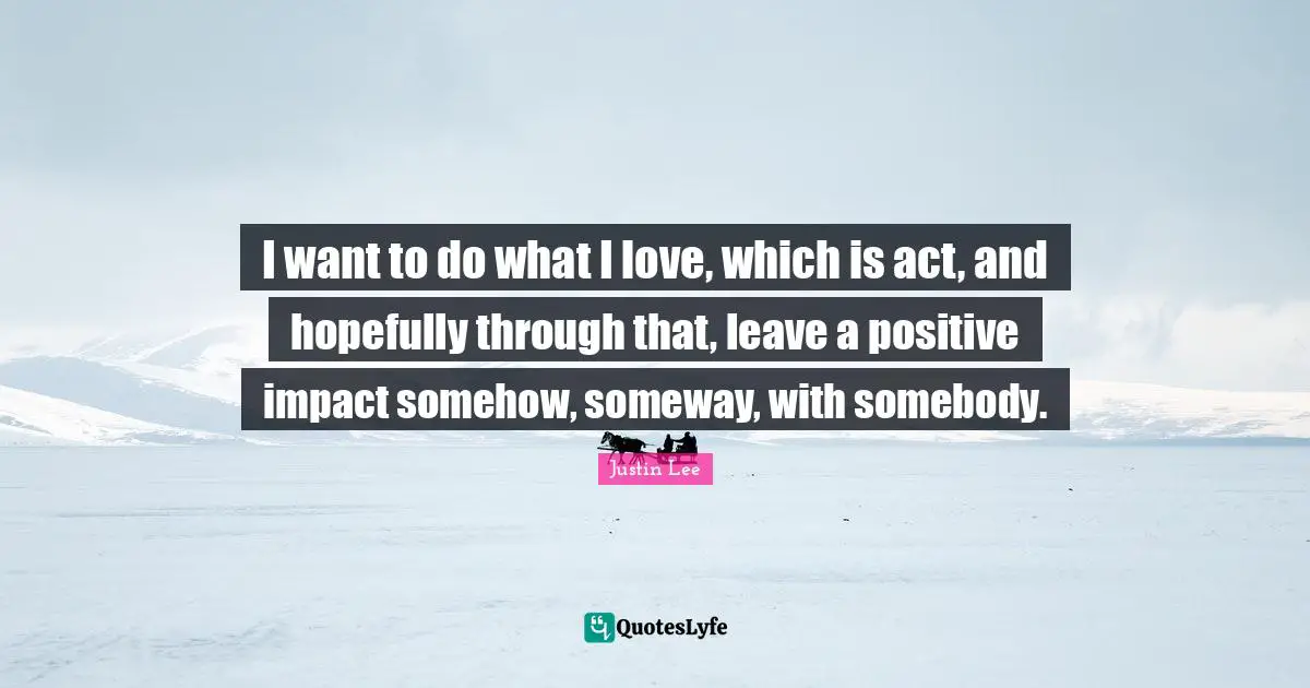 I want to do what I love, which is act, and hopefully through that, leave a positive impact somehow, someway, with somebody.