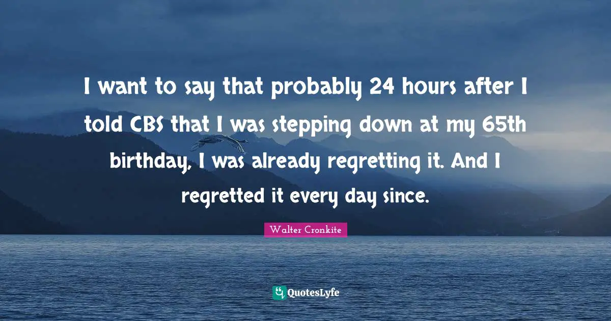 I want to say that probably 24 hours after I told CBS that I was stepping down at my 65th birthday, I was already regretting it. And I regretted it every day since.