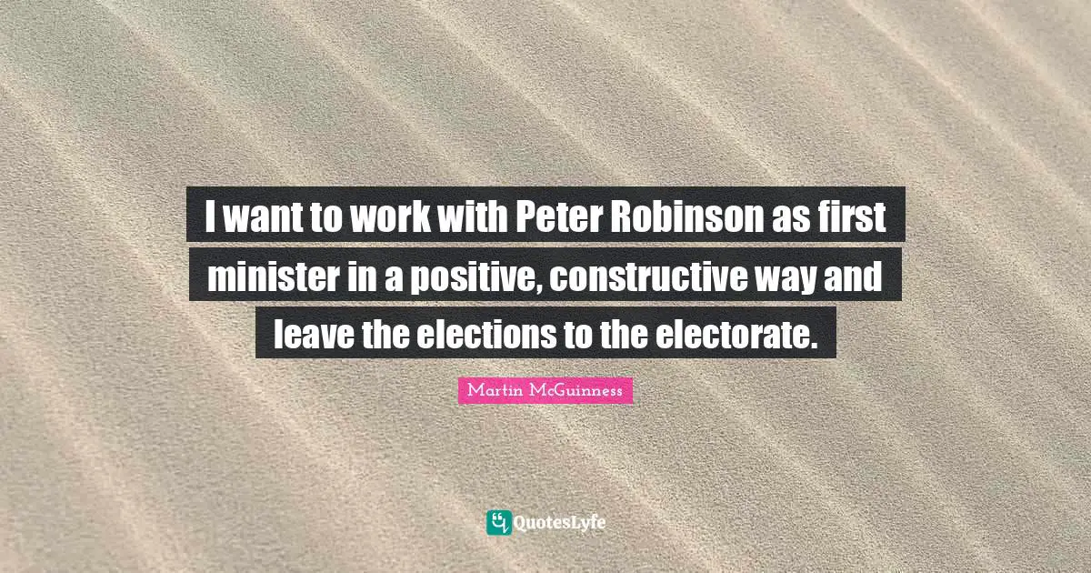 Martin McGuinness Quotes: "I want to work with Peter Robinson as first minister in a positive, constructive way and leave the elections to the electorate."