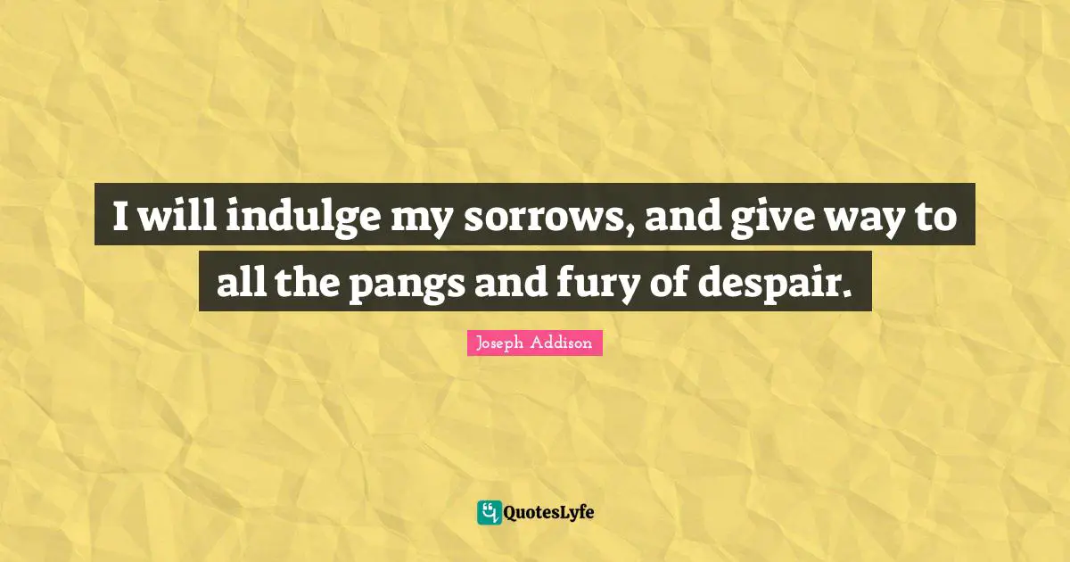 I will indulge my sorrows, and give way to all the pangs and fury of despair.