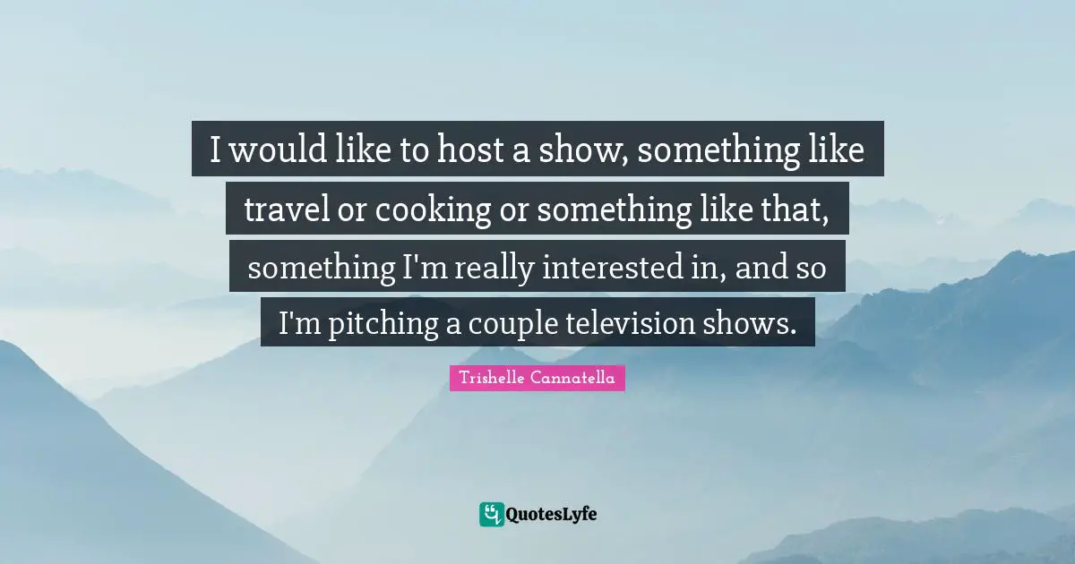 I would like to host a show, something like travel or cooking or something like that, something I'm really interested in, and so I'm pitching a couple television shows.
