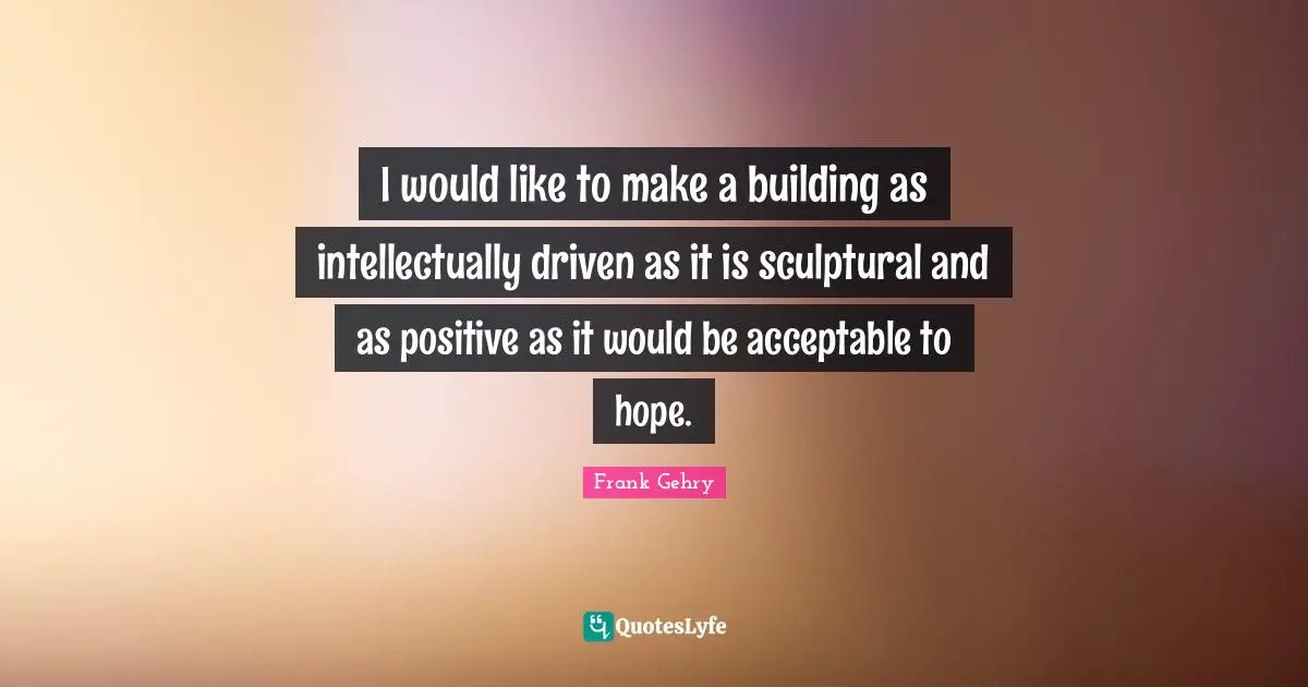 I would like to make a building as intellectually driven as it is sculptural and as positive as it would be acceptable to hope.