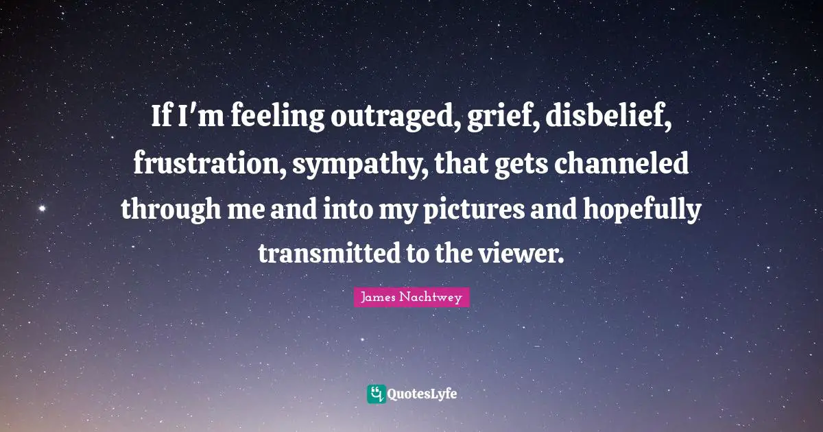 If I'm feeling outraged, grief, disbelief, frustration, sympathy, that gets channeled through me and into my pictures and hopefully transmitted to the viewer.