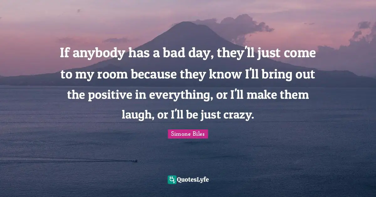 If anybody has a bad day, they'll just come to my room because they know I'll bring out the positive in everything, or I'll make them laugh, or I'll be just crazy.