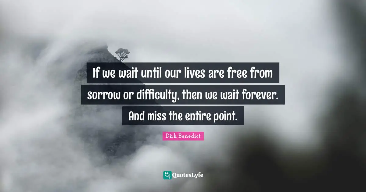 If we wait until our lives are free from sorrow or difficulty, then we wait forever. And miss the entire point.