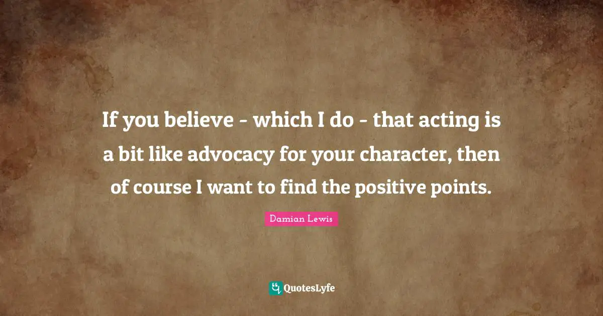 If you believe - which I do - that acting is a bit like advocacy for your character, then of course I want to find the positive points.