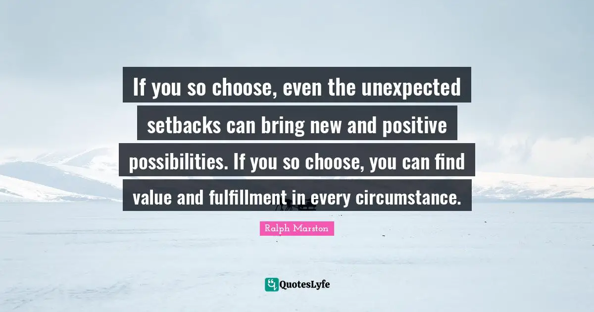 If you so choose, even the unexpected setbacks can bring new and positive possibilities. If you so choose, you can find value and fulfillment in every circumstance.