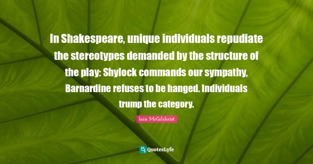 In Shakespeare, unique individuals repudiate the stereotypes demanded by the structure of the play: Shylock commands our sympathy, Barnardine refuses to be hanged. Individuals trump the category.