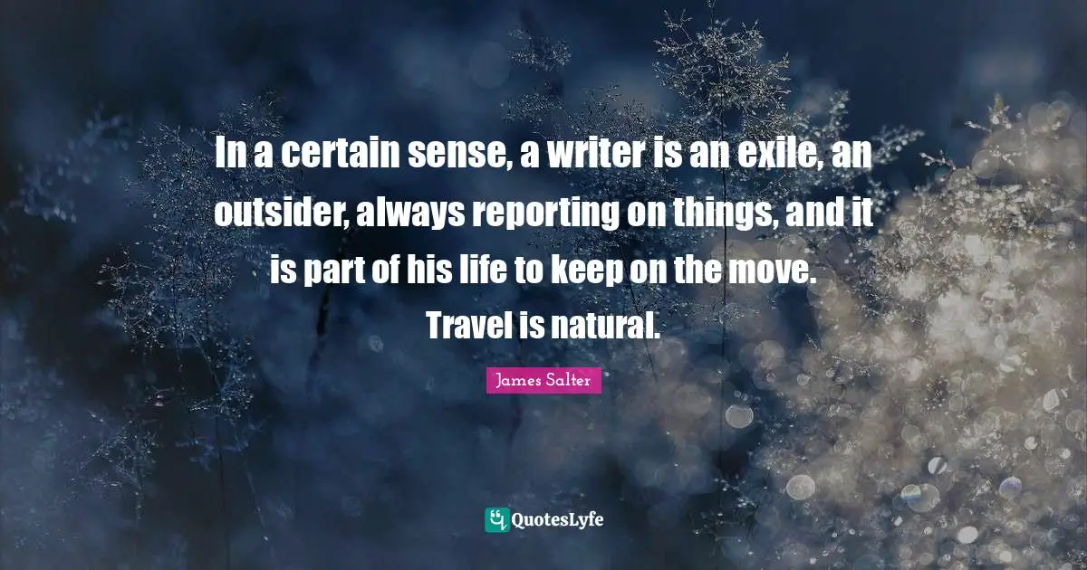 In a certain sense, a writer is an exile, an outsider, always reporting on things, and it is part of his life to keep on the move. Travel is natural.