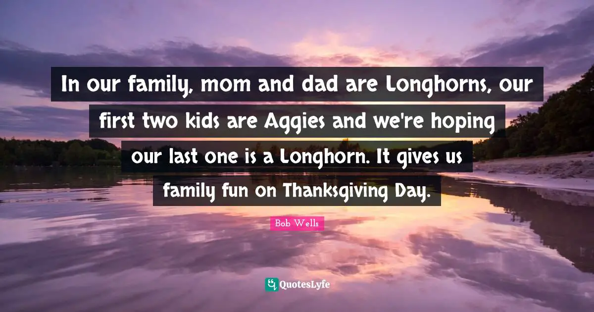 In our family, mom and dad are Longhorns, our first two kids are Aggies and we're hoping our last one is a Longhorn. It gives us family fun on Thanksgiving Day.