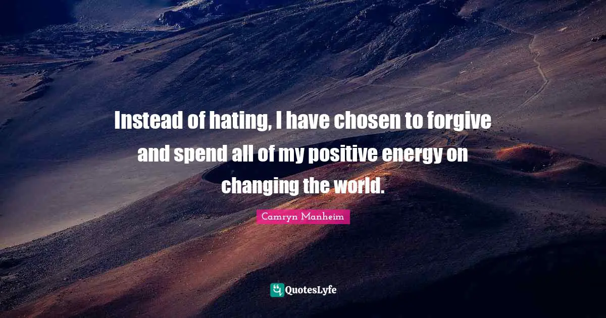 Instead of hating, I have chosen to forgive and spend all of my positive energy on changing the world.