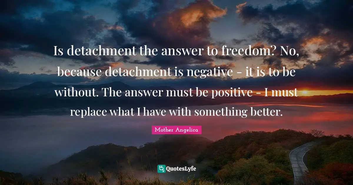 Mother Angelica Quotes: "Is detachment the answer to freedom? No, because detachment is negative - it is to be without. The answer must be positive - I must replace what I have with something better."