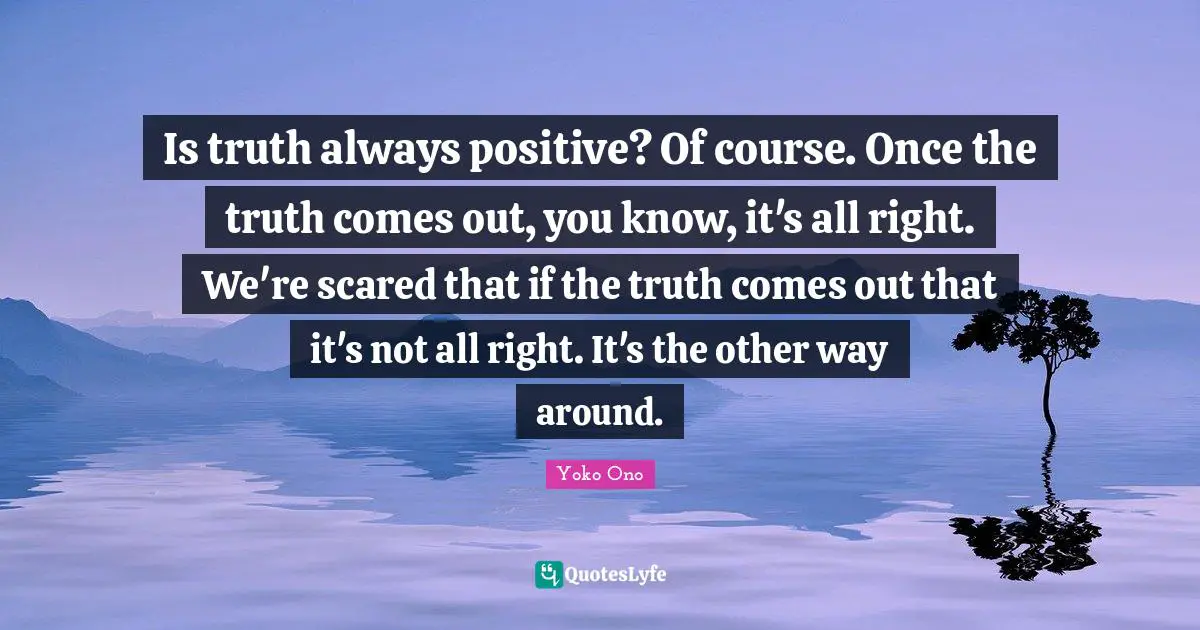Is truth always positive? Of course. Once the truth comes out, you know, it's all right. We're scared that if the truth comes out that it's not all right. It's the other way around.