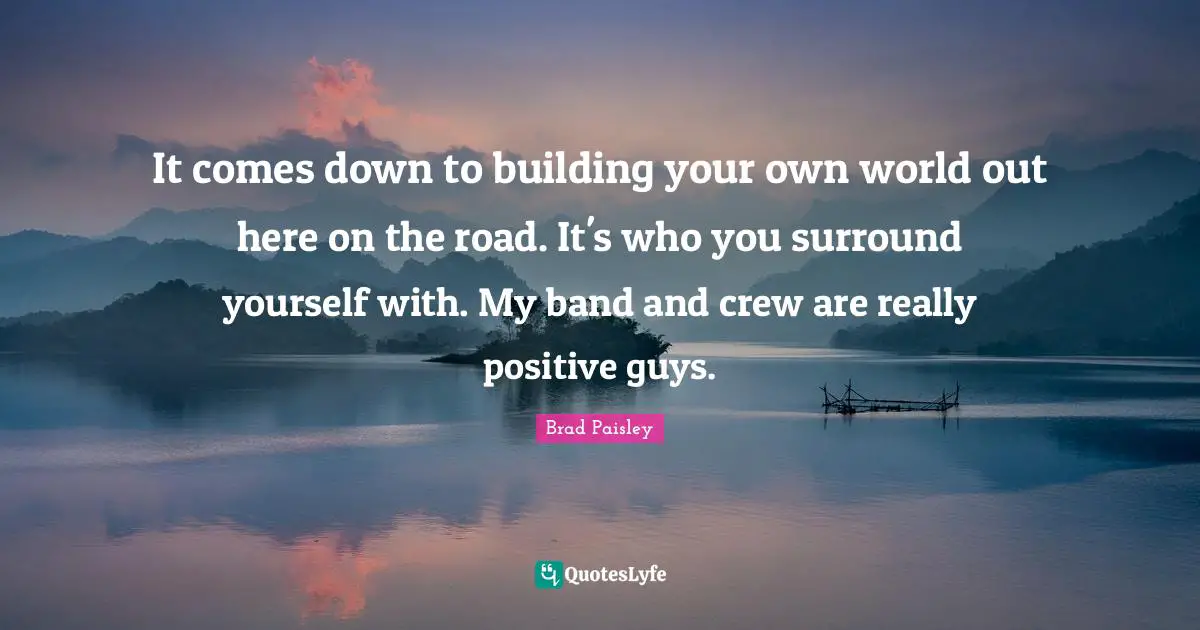 It comes down to building your own world out here on the road. It's who you surround yourself with. My band and crew are really positive guys.
