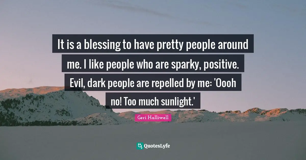 Geri Halliwell Quotes: "It is a blessing to have pretty people around me. I like people who are sparky, positive. Evil, dark people are repelled by me: 'Oooh no! Too much sunlight.'"
