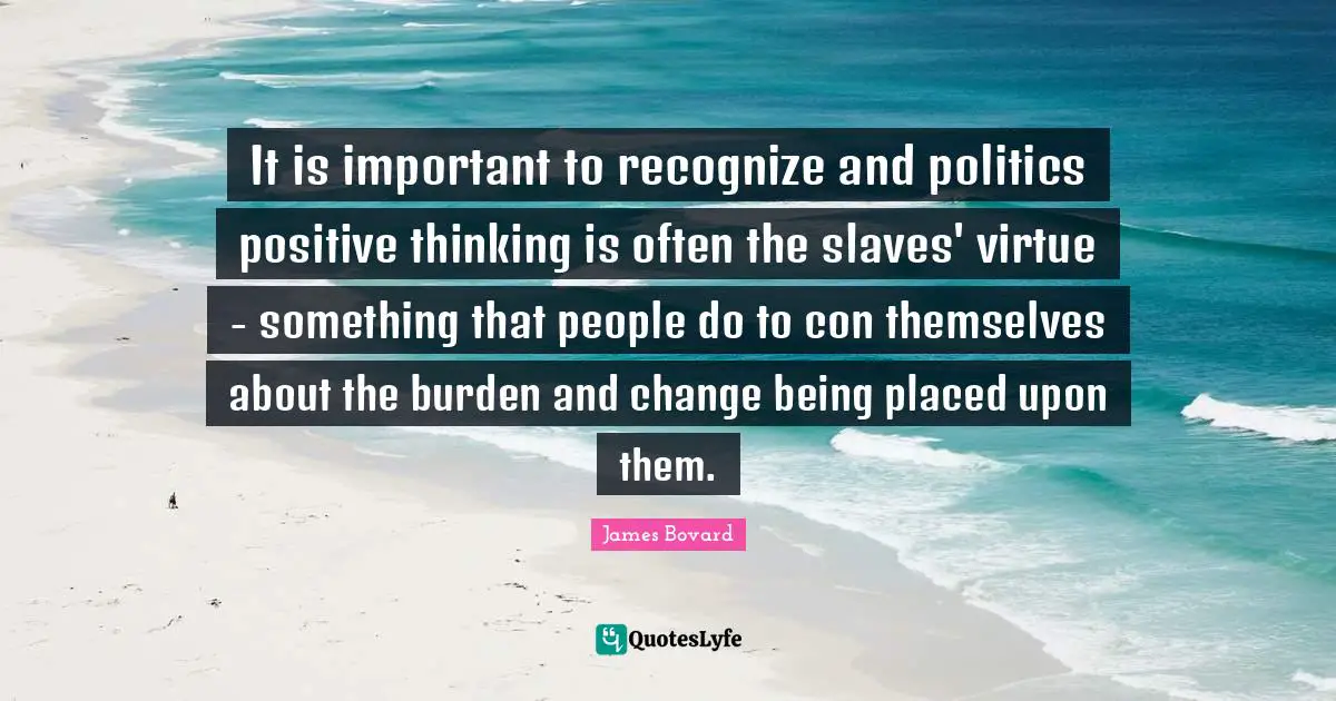 It is important to recognize and politics positive thinking is often the slaves' virtue - something that people do to con themselves about the burden and change being placed upon them.