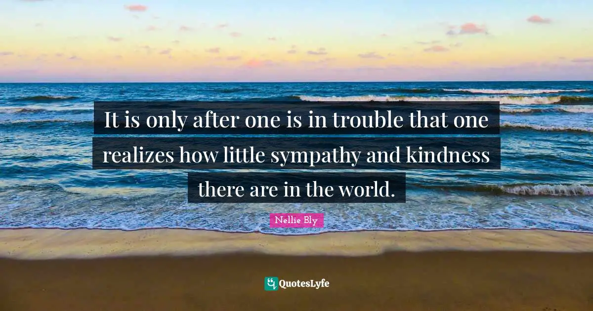 It is only after one is in trouble that one realizes how little sympathy and kindness there are in the world.