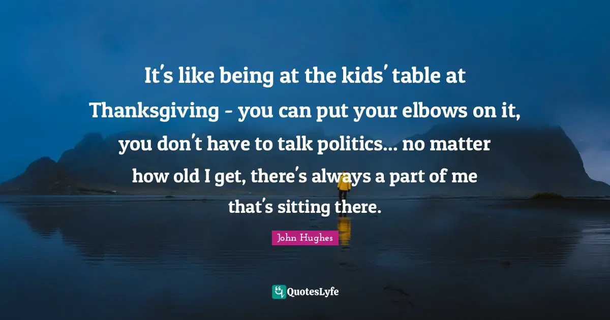 It's like being at the kids' table at Thanksgiving - you can put your elbows on it, you don't have to talk politics... no matter how old I get, there's always a part of me that's sitting there.