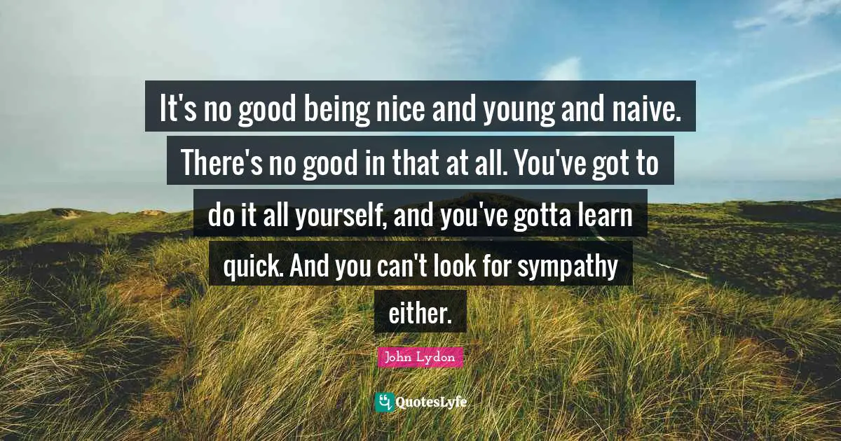 It's no good being nice and young and naive. There's no good in that at all. You've got to do it all yourself, and you've gotta learn quick. And you can't look for sympathy either.