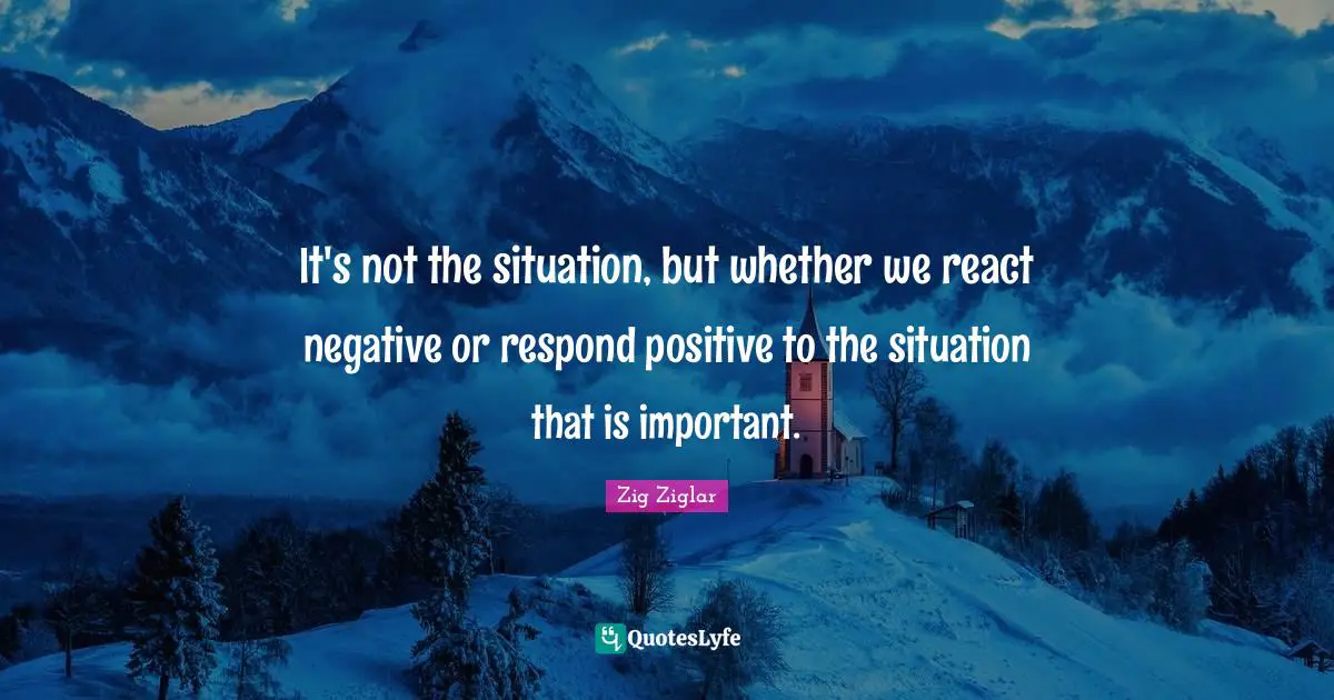 Zig Ziglar Quotes: It's not the situation, but whether we react negative or respond positive to the situation that is important.