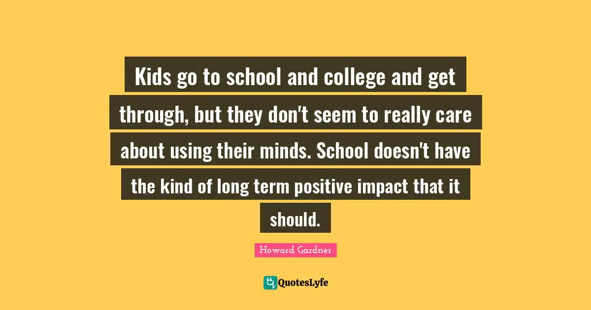 Howard Gardner Quotes: "Kids go to school and college and get through, but they don't seem to really care about using their minds. School doesn't have the kind of long term positive impact that it should."