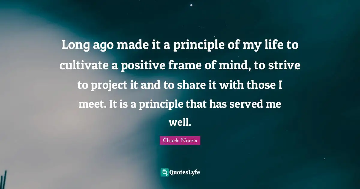Long ago made it a principle of my life to cultivate a positive frame of mind, to strive to project it and to share it with those I meet. It is a principle that has served me well.
